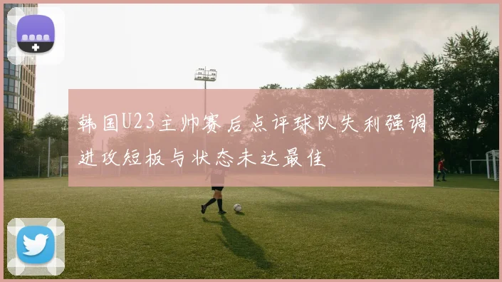 韩国U23主帅赛后点评球队失利强调进攻短板与状态未达最佳
