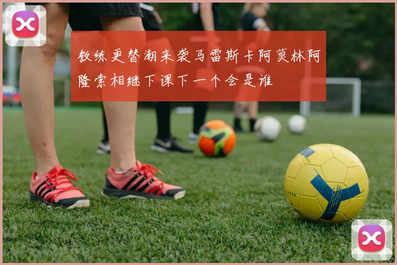 教练更替潮来袭马雷斯卡阿莫林阿隆索相继下课下一个会是谁