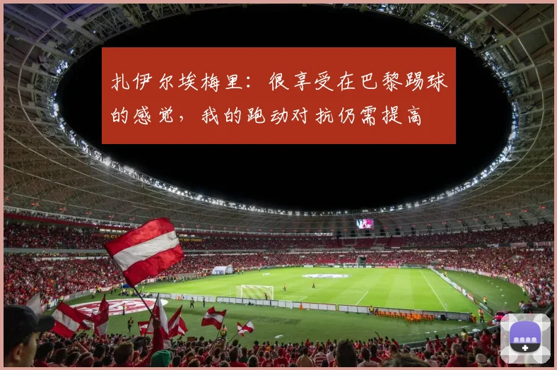 扎伊尔埃梅里：很享受在巴黎踢球的感觉，我的跑动对抗仍需提高