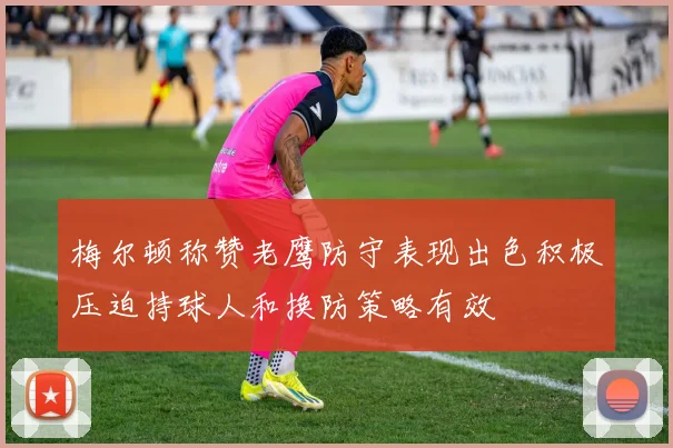 梅尔顿称赞老鹰防守表现出色积极压迫持球人和换防策略有效