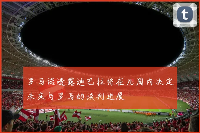 罗马诺透露迪巴拉将在几周内决定未来与罗马的谈判进展