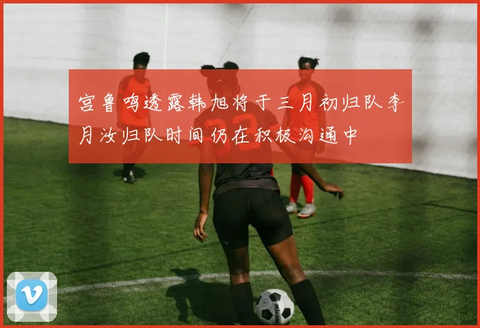 宫鲁鸣透露韩旭将于三月初归队李月汝归队时间仍在积极沟通中