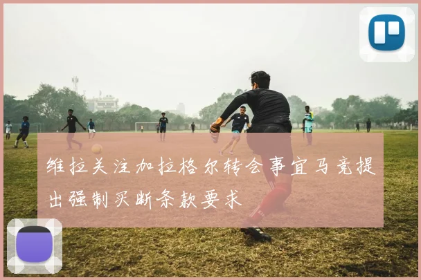 维拉关注加拉格尔转会事宜马竞提出强制买断条款要求
