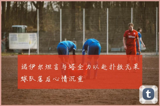 诺伊尔坦言与塔全力以赴扑救无果球队落后心情沉重