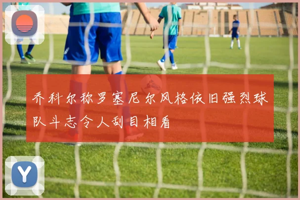 乔科尔称罗塞尼尔风格依旧强烈球队斗志令人刮目相看